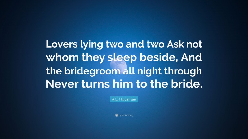 A.E. Housman Quote: “Lovers lying two and two Ask not whom they sleep beside, And the bridegroom all night through Never turns him to the bride.”