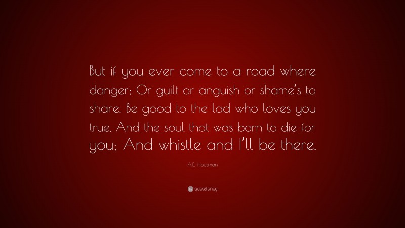 A.E. Housman Quote: “But if you ever come to a road where danger; Or guilt or anguish or shame’s to share. Be good to the lad who loves you true, And the soul that was born to die for you; And whistle and I’ll be there.”