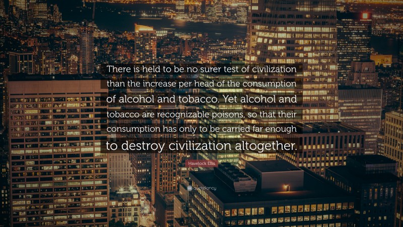 Havelock Ellis Quote: “There is held to be no surer test of civilization than the increase per head of the consumption of alcohol and tobacco. Yet alcohol and tobacco are recognizable poisons, so that their consumption has only to be carried far enough to destroy civilization altogether.”