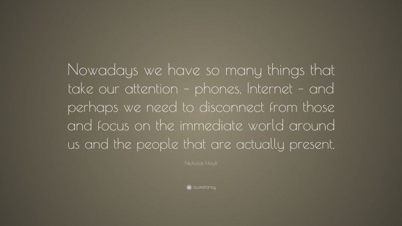 Nicholas Hoult Quote: “Nowadays we have so many things that take our attention – phones, Internet – and perhaps we need to disconnect from those and focus on the immediate world around us and the people that are actually present.”