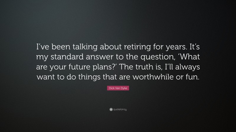Dick Van Dyke Quote: “I’ve been talking about retiring for years. It’s my standard answer to the question, ‘What are your future plans?’ The truth is, I’ll always want to do things that are worthwhile or fun.”