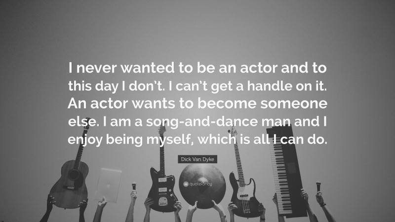Dick Van Dyke Quote: “I never wanted to be an actor and to this day I don’t. I can’t get a handle on it. An actor wants to become someone else. I am a song-and-dance man and I enjoy being myself, which is all I can do.”