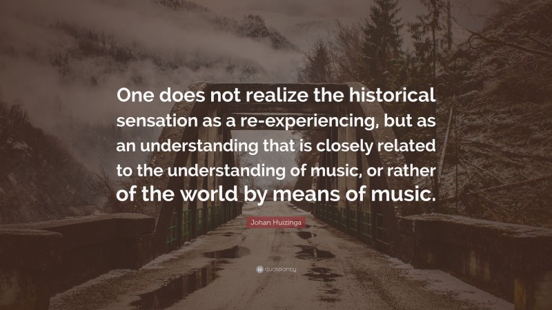 Johan Huizinga Quote: “One does not realize the historical sensation as a re-experiencing, but as an understanding that is closely related to the understanding of music, or rather of the world by means of music.”