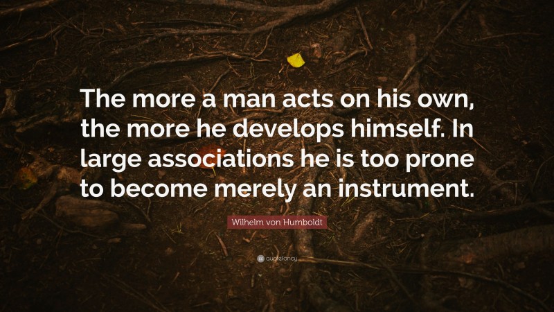 Wilhelm von Humboldt Quote: “The more a man acts on his own, the more he develops himself. In large associations he is too prone to become merely an instrument.”
