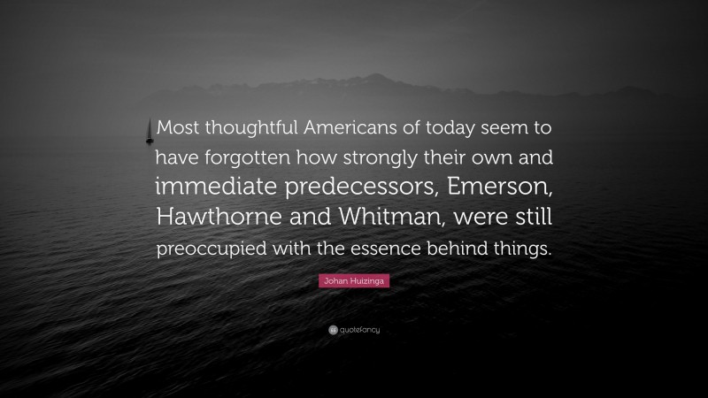 Johan Huizinga Quote: “Most thoughtful Americans of today seem to have forgotten how strongly their own and immediate predecessors, Emerson, Hawthorne and Whitman, were still preoccupied with the essence behind things.”