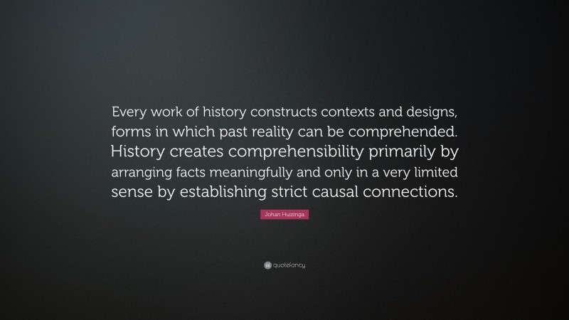 Johan Huizinga Quote: “Every work of history constructs contexts and designs, forms in which past reality can be comprehended. History creates comprehensibility primarily by arranging facts meaningfully and only in a very limited sense by establishing strict causal connections.”