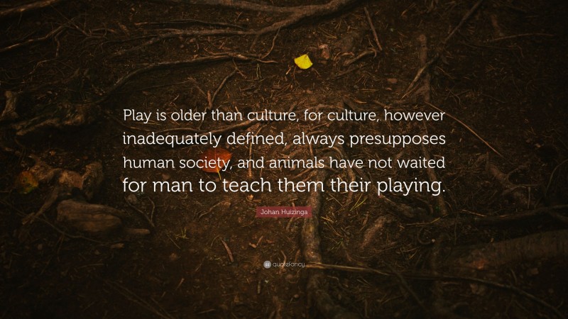 Johan Huizinga Quote: “Play is older than culture, for culture, however inadequately defined, always presupposes human society, and animals have not waited for man to teach them their playing.”