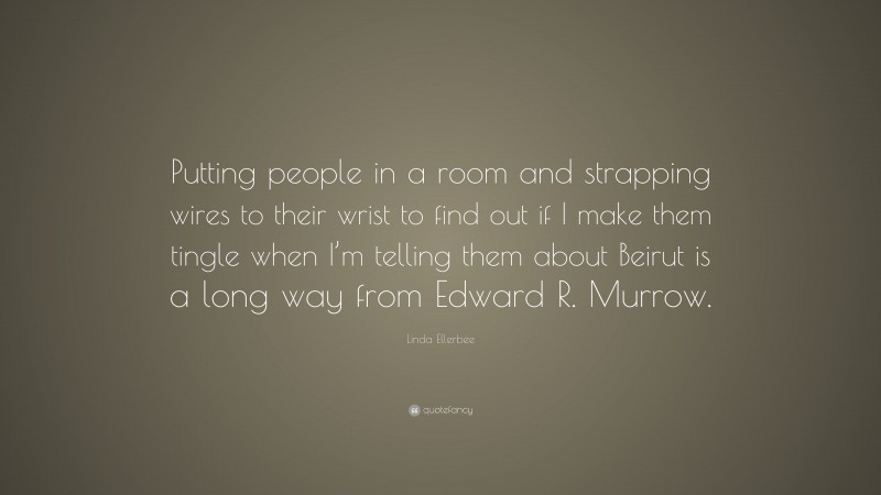 Linda Ellerbee Quote: “Putting people in a room and strapping wires to their wrist to find out if I make them tingle when I’m telling them about Beirut is a long way from Edward R. Murrow.”