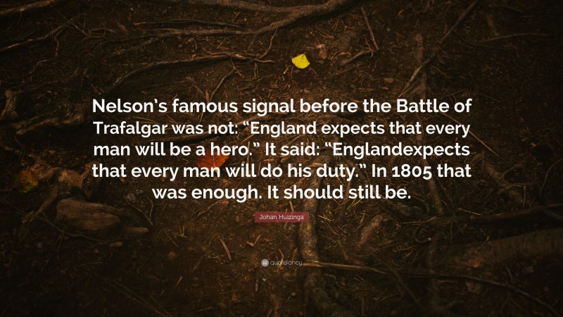 Johan Huizinga Quote: “Nelson’s famous signal before the Battle of Trafalgar was not: “England expects that every man will be a hero.” It said: “Englandexpects that every man will do his duty.” In 1805 that was enough. It should still be.”