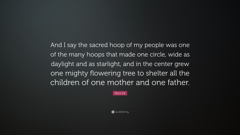 Black Elk Quote: “And I say the sacred hoop of my people was one of the many hoops that made one circle, wide as daylight and as starlight, and in the center grew one mighty flowering tree to shelter all the children of one mother and one father.”