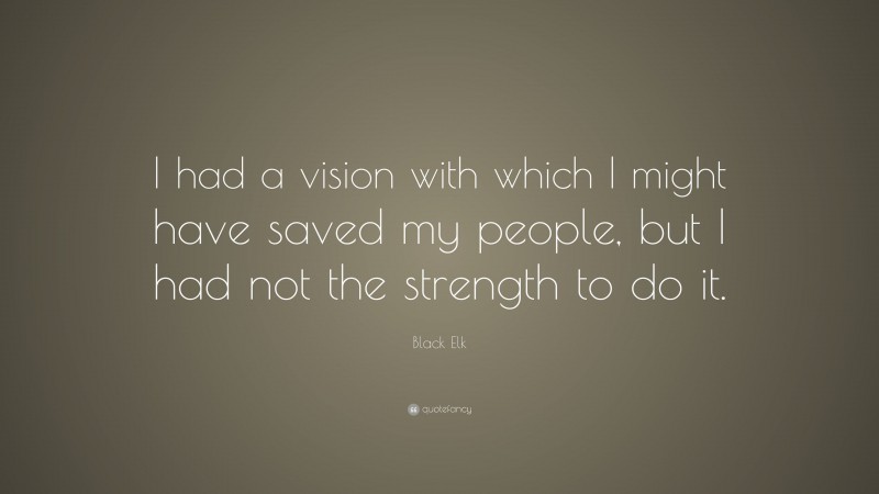 Black Elk Quote: “I had a vision with which I might have saved my people, but I had not the strength to do it.”
