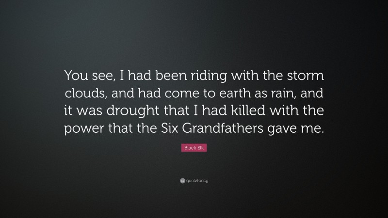 Black Elk Quote: “You see, I had been riding with the storm clouds, and had come to earth as rain, and it was drought that I had killed with the power that the Six Grandfathers gave me.”