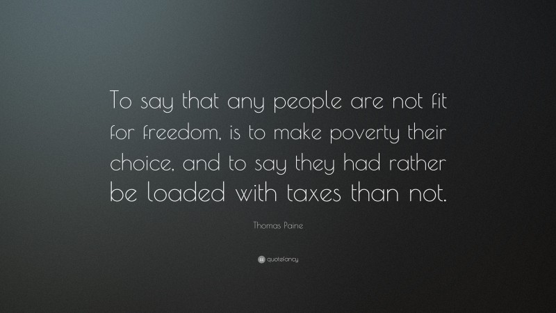 Thomas Paine Quote: “To say that any people are not fit for freedom, is to make poverty their choice, and to say they had rather be loaded with taxes than not.”