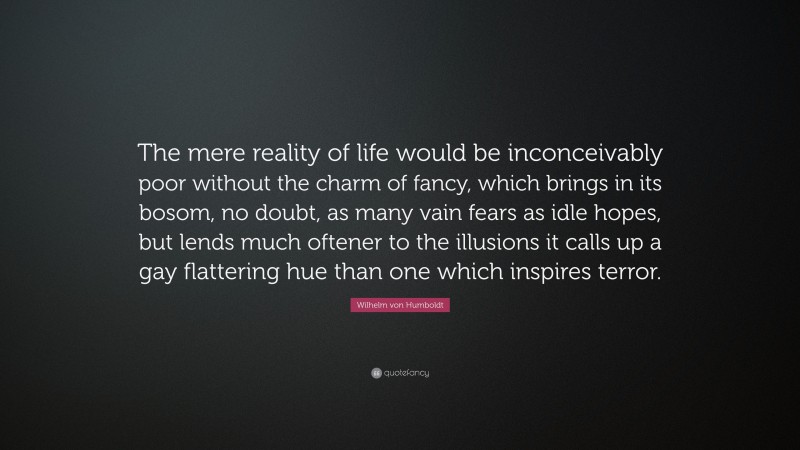 Wilhelm von Humboldt Quote: “The mere reality of life would be inconceivably poor without the charm of fancy, which brings in its bosom, no doubt, as many vain fears as idle hopes, but lends much oftener to the illusions it calls up a gay flattering hue than one which inspires terror.”