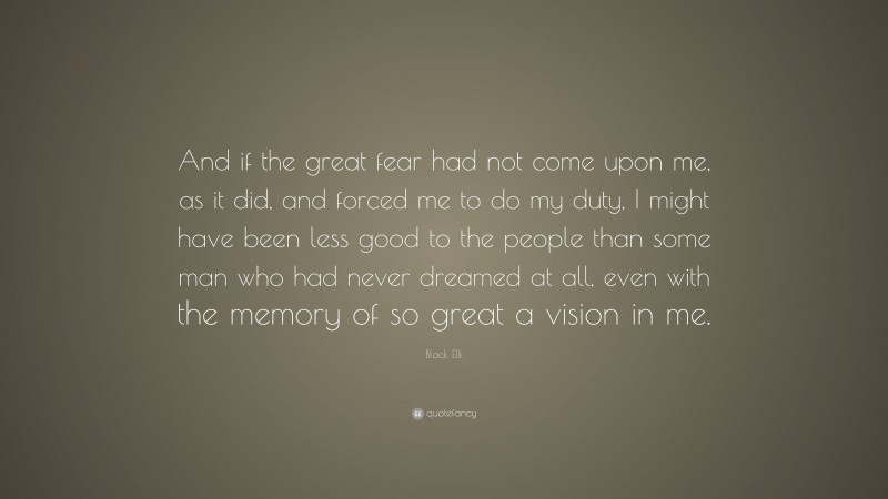 Black Elk Quote: “And if the great fear had not come upon me, as it did, and forced me to do my duty, I might have been less good to the people than some man who had never dreamed at all, even with the memory of so great a vision in me.”