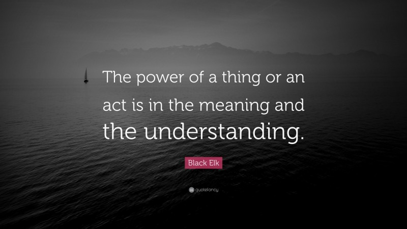Black Elk Quote: “The power of a thing or an act is in the meaning and the understanding.”