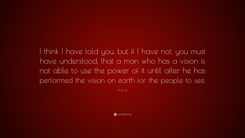 Black Elk Quote: “I think I have told you, but if I have not, you must have understood, that a man who has a vision is not able to use the power of it until after he has performed the vision on earth for the people to see.”