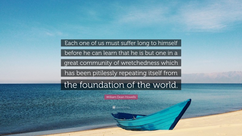 William Dean Howells Quote: “Each one of us must suffer long to himself before he can learn that he is but one in a great community of wretchedness which has been pitilessly repeating itself from the foundation of the world.”