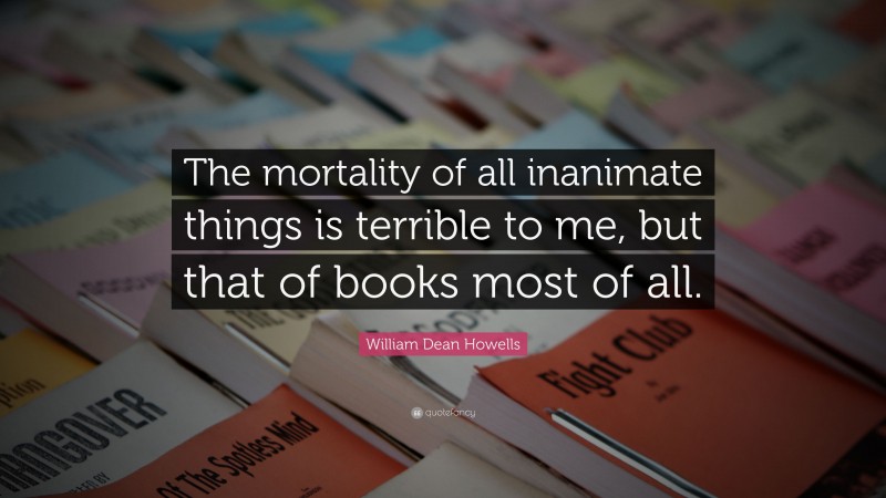 William Dean Howells Quote: “The mortality of all inanimate things is terrible to me, but that of books most of all.”