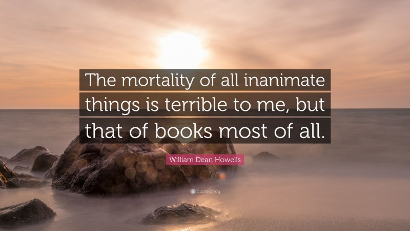 William Dean Howells Quote: “The mortality of all inanimate things is terrible to me, but that of books most of all.”