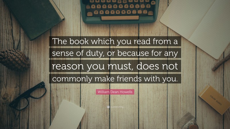 William Dean Howells Quote: “The book which you read from a sense of duty, or because for any reason you must, does not commonly make friends with you.”