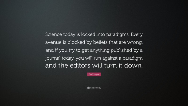 Fred Hoyle Quote: “Science today is locked into paradigms. Every avenue is blocked by beliefs that are wrong, and if you try to get anything published by a journal today, you will run against a paradigm and the editors will turn it down.”