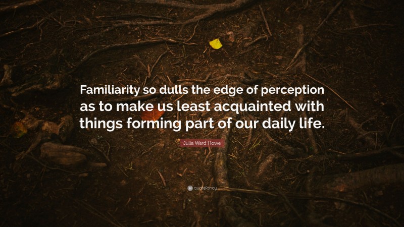 Julia Ward Howe Quote: “Familiarity so dulls the edge of perception as to make us least acquainted with things forming part of our daily life.”