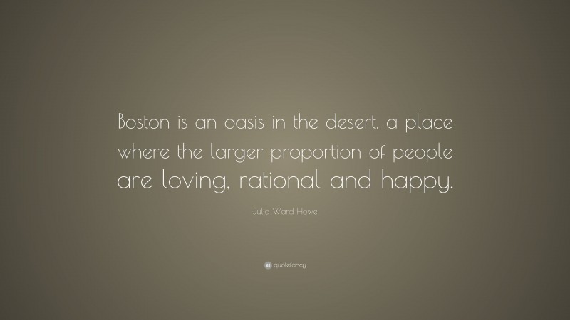 Julia Ward Howe Quote: “Boston is an oasis in the desert, a place where the larger proportion of people are loving, rational and happy.”