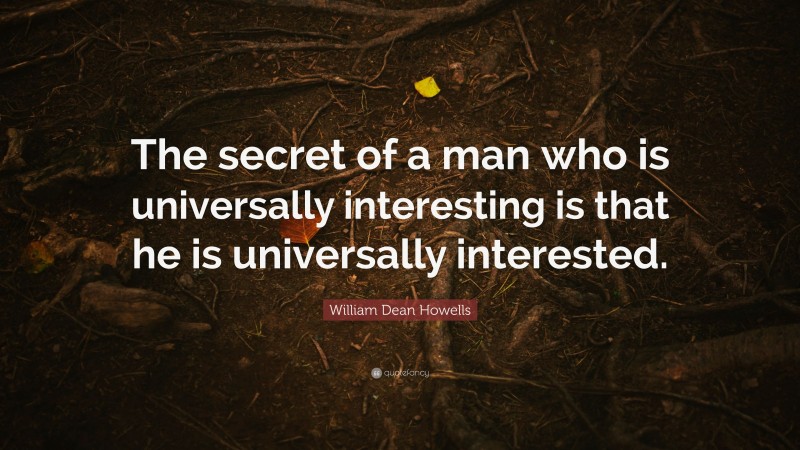 William Dean Howells Quote: “The secret of a man who is universally interesting is that he is universally interested.”