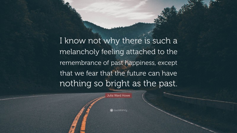 Julia Ward Howe Quote: “I know not why there is such a melancholy feeling attached to the remembrance of past happiness, except that we fear that the future can have nothing so bright as the past.”