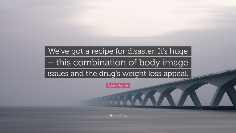 Robert Hughes Quote: “We’ve got a recipe for disaster. It’s huge – this combination of body image issues and the drug’s weight loss appeal.”