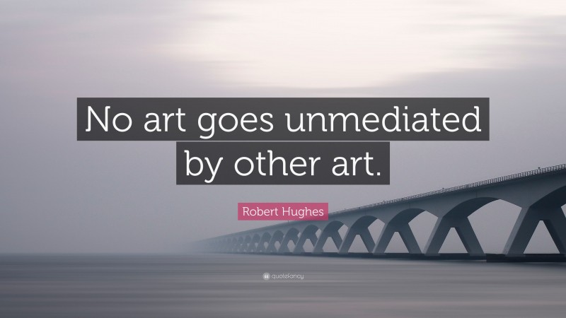 Robert Hughes Quote: “No art goes unmediated by other art.”