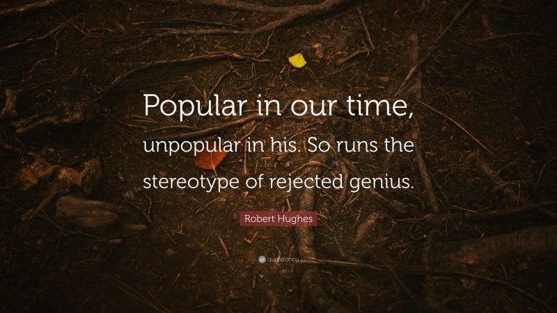 Robert Hughes Quote: “Popular in our time, unpopular in his. So runs the stereotype of rejected genius.”