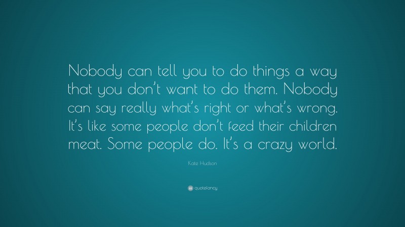 Kate Hudson Quote: “Nobody can tell you to do things a way that you don’t want to do them. Nobody can say really what’s right or what’s wrong. It’s like some people don’t feed their children meat. Some people do. It’s a crazy world.”