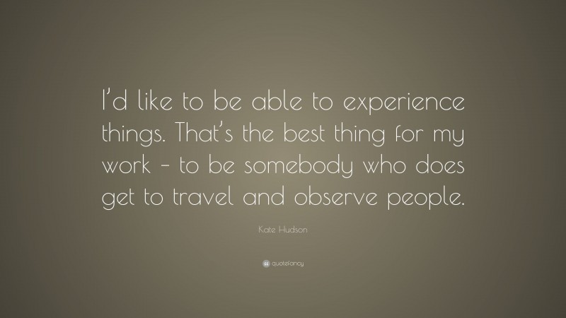 Kate Hudson Quote: “I’d like to be able to experience things. That’s the best thing for my work – to be somebody who does get to travel and observe people.”