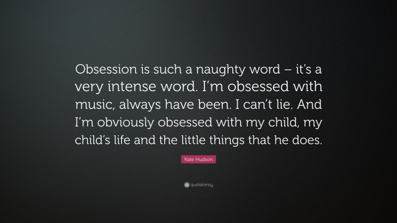 Kate Hudson Quote: “Obsession is such a naughty word – it’s a very intense word. I’m obsessed with music, always have been. I can’t lie. And I’m obviously obsessed with my child, my child’s life and the little things that he does.”