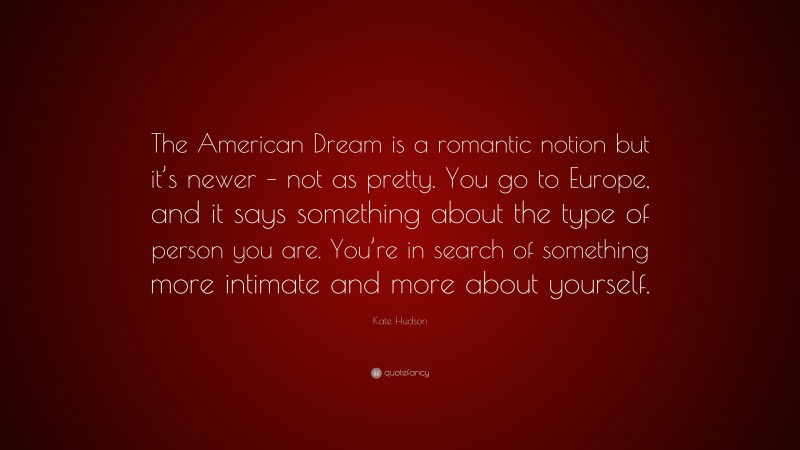 Kate Hudson Quote: “The American Dream is a romantic notion but it’s newer – not as pretty. You go to Europe, and it says something about the type of person you are. You’re in search of something more intimate and more about yourself.”