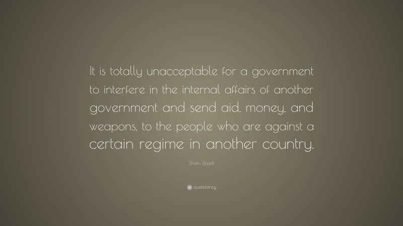 Shirin Ebadi Quote: “It is totally unacceptable for a government to interfere in the internal affairs of another government and send aid, money, and weapons, to the people who are against a certain regime in another country.”