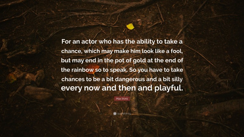 Max Irons Quote: “For an actor who has the ability to take a chance, which may make him look like a fool, but may end in the pot of gold at the end of the rainbow so to speak. So you have to take chances to be a bit dangerous and a bit silly every now and then and playful.”