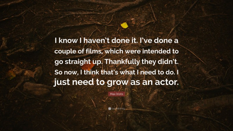 Max Irons Quote: “I know I haven’t done it. I’ve done a couple of films, which were intended to go straight up. Thankfully they didn’t. So now, I think that’s what I need to do. I just need to grow as an actor.”