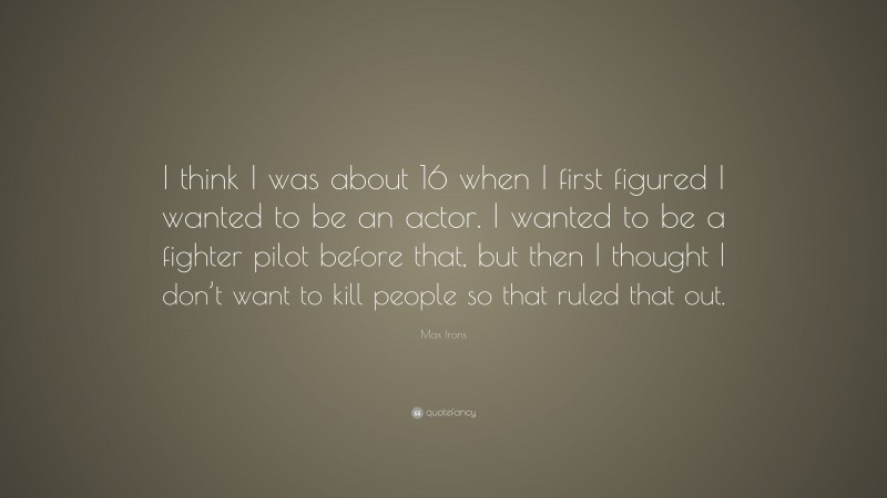 Max Irons Quote: “I think I was about 16 when I first figured I wanted to be an actor. I wanted to be a fighter pilot before that, but then I thought I don’t want to kill people so that ruled that out.”