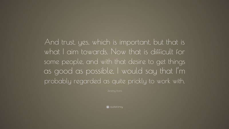 Jeremy Irons Quote: “And trust, yes, which is important, but that is what I aim towards. Now that is difficult for some people, and with that desire to get things as good as possible, I would say that I’m probably regarded as quite prickly to work with.”