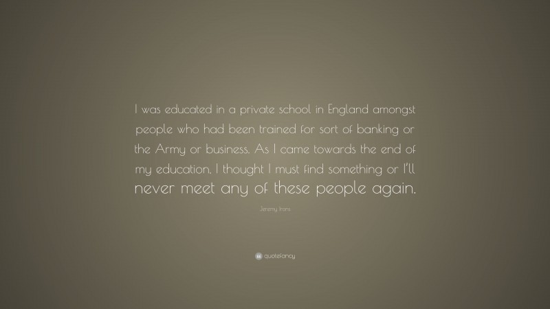 Jeremy Irons Quote: “I was educated in a private school in England amongst people who had been trained for sort of banking or the Army or business. As I came towards the end of my education, I thought I must find something or I’ll never meet any of these people again.”
