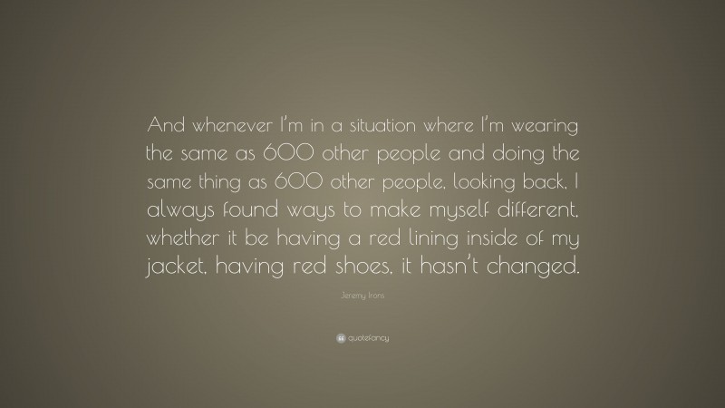 Jeremy Irons Quote: “And whenever I’m in a situation where I’m wearing the same as 600 other people and doing the same thing as 600 other people, looking back, I always found ways to make myself different, whether it be having a red lining inside of my jacket, having red shoes, it hasn’t changed.”