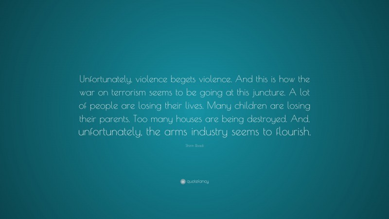 Shirin Ebadi Quote: “Unfortunately, violence begets violence. And this is how the war on terrorism seems to be going at this juncture. A lot of people are losing their lives. Many children are losing their parents. Too many houses are being destroyed. And, unfortunately, the arms industry seems to flourish.”