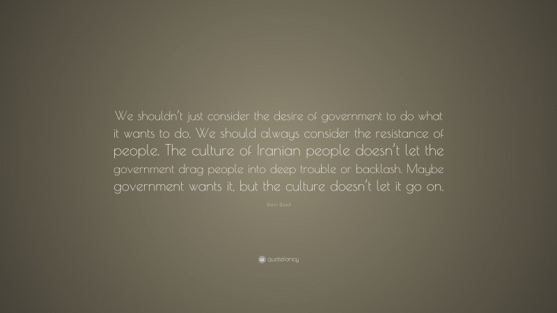Shirin Ebadi Quote: “We shouldn’t just consider the desire of government to do what it wants to do. We should always consider the resistance of people. The culture of Iranian people doesn’t let the government drag people into deep trouble or backlash. Maybe government wants it, but the culture doesn’t let it go on.”