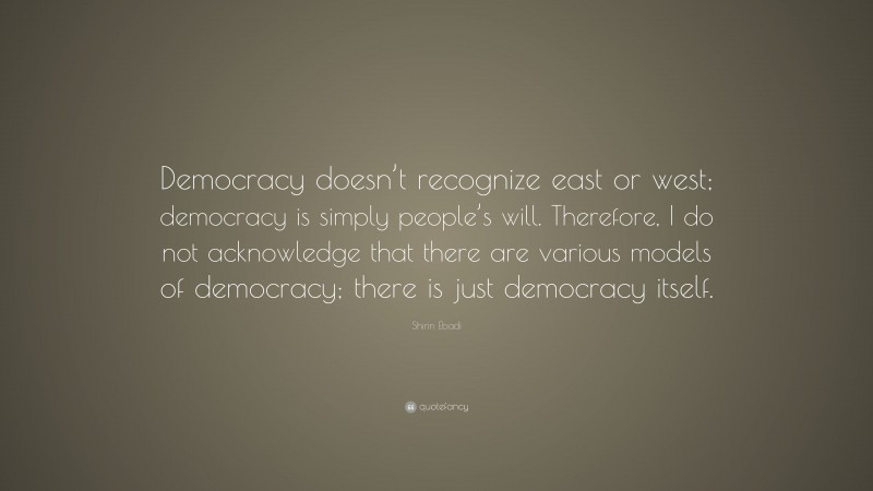 Shirin Ebadi Quote: “Democracy doesn’t recognize east or west; democracy is simply people’s will. Therefore, I do not acknowledge that there are various models of democracy; there is just democracy itself.”