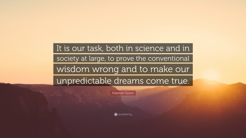 Freeman Dyson Quote: “It is our task, both in science and in society at large, to prove the conventional wisdom wrong and to make our unpredictable dreams come true.”