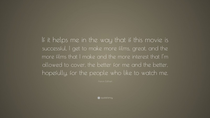 Aaron Eckhart Quote: “If it helps me in the way that if this movie is successful, I get to make more films, great, and the more films that I make and the more interest that I’m allowed to cover, the better for me and the better, hopefully, for the people who like to watch me.”