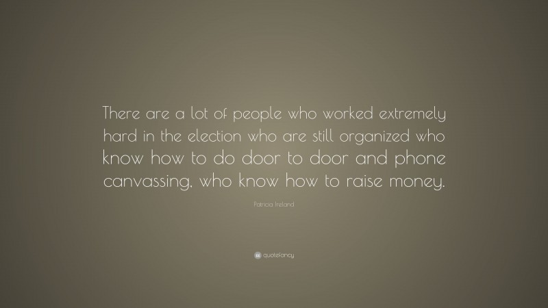 Patricia Ireland Quote: “There are a lot of people who worked extremely hard in the election who are still organized who know how to do door to door and phone canvassing, who know how to raise money.”
